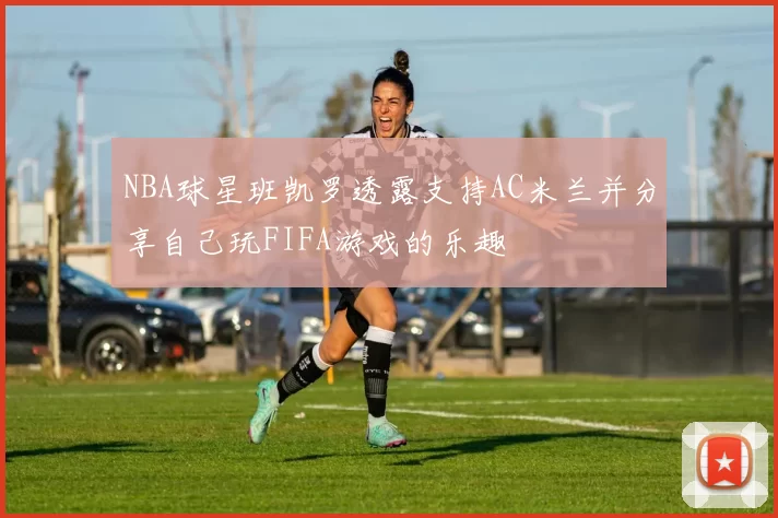 NBA球星班凯罗透露支持AC米兰并分享自己玩FIFA游戏的乐趣