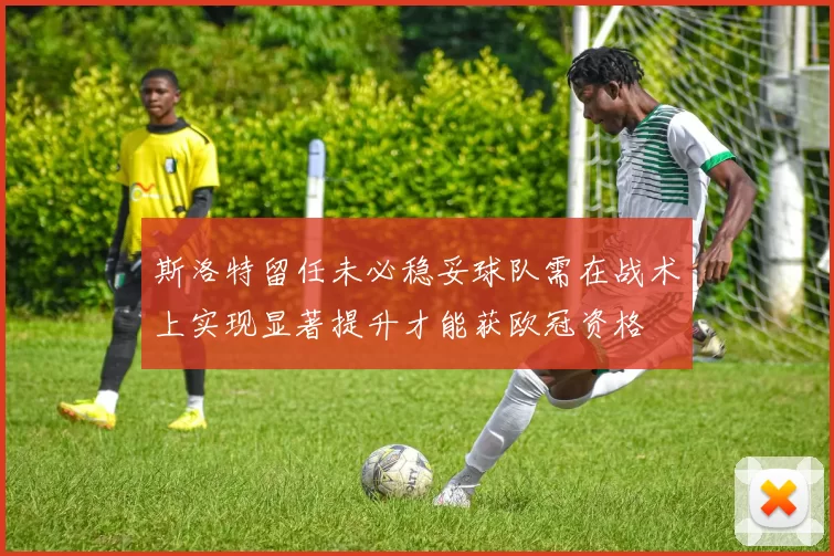 斯洛特留任未必稳妥球队需在战术上实现显著提升才能获欧冠资格