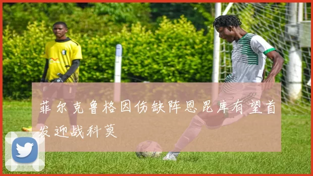 菲尔克鲁格因伤缺阵恩昆库有望首发迎战科莫