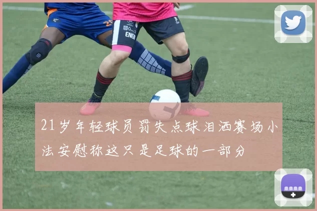 21岁年轻球员罚失点球泪洒赛场小法安慰称这只是足球的一部分
