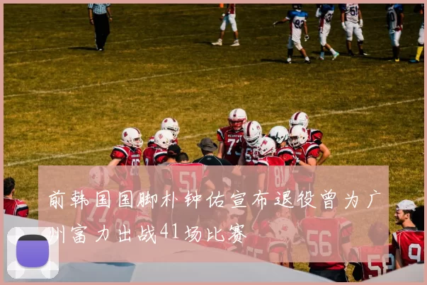 前韩国国脚朴钟佑宣布退役曾为广州富力出战41场比赛