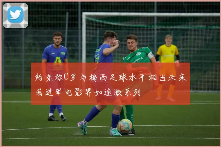 约克称C罗与梅西足球水平相当未来或进军电影界如速激系列