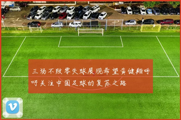 三场不败零失球展现希望黄健翔呼吁关注中国足球的复苏之路